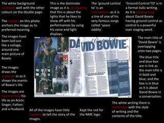 The white background  contrasts  well with the other colours on the double page. The  caption  on this photo anchors the image as its preferred meaning. The images have been laid out like a collage, around one main picture of Bowie. This is the dominate image as it is  co notating  that this is about the lights that he likes to show off with his performances by using his voice and light displays. The images draws the  audience  in as it shows the events of Bowie’s life. The images are  representing  his life as an Actor; Singer; Father; and a Husband. All of the images have little  captions  to tell the story of the images. Kept the red for the NME logo. The white writing there is  anchorage  with the style of writing and the contents of the title. The blue title and blue box are in link as the main title is in bold and blue; and the box is in blue as it is about David Bowie in a conversation. The main title of ‘David Bowie’ is overlapping onto two pages. ‘ Ground Control TO’ is in a formal italic writing.  As it is  emphasising  about David Bowie having ground control as control is a powerful over staging word. The ‘ground control to’ is an  connotation  as it is a line of one of his very famous songs called ‘space oddity’.  