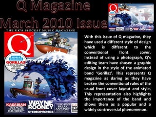 With this issue of Q magazine, they have used a different style of design which is different to the conventional front cover. Instead of using a photograph, Q’s editing team have chosen a graphic design in the style of the animated band ‘Gorillaz’. This represents Q magazine as daring as they have broken the conventional rules of the usual front cover layout and style. This representation also highlights the importance of the band and shows them as a popular and a widely controversial phenomenon.  
