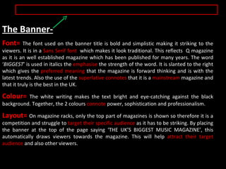 The Banner- Font=  The font used on the banner title is bold and simplistic making it striking to the viewers. It is in a  Sans Serif font  which makes it look traditional. This reflects  Q magazine as it is an well established magazine which has been published for many years. The word ‘ BIGGEST ’ is used in italics the  emphasise  the strength of the word. It is slanted to the right which gives the  preferred meaning  that the magazine is forward thinking and is with the latest trends. Also the use of the  superlative connotes  that it is a  mainstream  magazine and that it truly is the best in the UK. Colour=  The white writing makes the text bright and eye-catching against the black background. Together, the 2 colours  connote  power, sophistication and professionalism. Layout=  On magazine racks, only the top part of magazines is shown so therefore it is a competition and struggle to  target their specific audience  as it has to be striking. By placing the banner at the top of the page saying ‘THE UK’S BIGGEST MUSIC MAGAZINE’, this automatically draws viewers towards the magazine. This will help  attract their target audience  and also other viewers.  