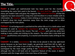 The Title- Font=  A simple yet sophisticated look has been used for the masthead, resembling the same font used in the banner.  The Sans Serif font  gives the title a classy yet modern look and gives the magazine the  preferred meaning  of that the magazine has been around for a long time and therefore it is more reliable with its information. Its  simplicity  makes it more striking as it is not over done or too busy. It doesn't draw too much attention away from the main image and is often overlapped by the main photo. Colour=  A red background is used behind the white title as it is a bold colour and therefore is used to  highlight the importance  of the title. It  connotes  power, boldness and even passion (for music). The red  contrasts  well with the white font making it more visible and striking to the viewers. The white title is also bold and  signifies  youthfulness and simplicity, it is neutral and therefore looks striking on the cover Layout=  It is widely  conventional  for titles to be placed in the top right-hand corner because as we have been taught, we generally read from left to right  so placing it there will make it one of the first things the audience reads. The title is overlapped by the main image putting it the  foreground . This  represents  that although the title is still bold and an important feature of the cover, it doesn’t interfere with the image which is the main focus of the cover. 