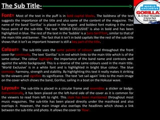 The Sub Title- Font=  Most of the text in the puff is in  bold capital blocks . The boldness of the text suggests the importance of the title and also some of the content of the magazine. The name of the band ‘Gorillaz’ is placed in the largest  and boldest font making it the main focus point of the sub-title. The text ‘WORLD EXCLUSIVE’ is also in bold and has been highlighted in blue. The rest of the text in the ‘bubble’ is a  Sans Serif font , similar to that of the main title and banner.  The fact that it isn’t in bold capitals like the rest of the sub-title shows that it isn’t as important however is still a  key part of the title . Colour=  The sub-title uses the  same palette of colours  used throughout the front cover for  continuity . The text ‘Gorillaz’ is in red which links to the main title which is of the same colour. The colour  highlights  the importance of the band name and contrasts well against the white background. This is a reverse of the same colours used in the main title. ‘World Exclusive’ is in a white font and is highlighted in bright blue colour. The blue  connotes  harmony, strength and stability. By highlighting this text it really makes it striking to the viewers and  signifies  its significance. The text ‘set sail again’ links to the main image on the cover which shows the band, Gorillaz, sailing in a boat on the Hokusai wave.  Layout=  The sub-title is placed in a circular frame and  resembles  a sticker or badge.  Conventionally , it has been placed on the left-hand side of the cover as it is common for the viewers to read from left to right. This  style has been maintained  throughout most music magazines. The sub-title has been placed directly under the masthead and also overlaps it. However, the main image also overlaps the headlines which shows a link between the sub-title and photo. It allows the cover to  ‘flow’. 