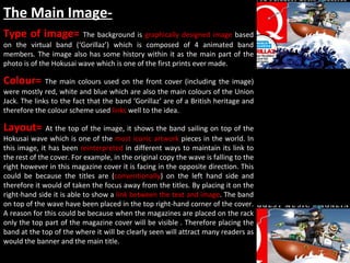 The Main Image- Type of image=  The background is  graphically designed image  based on the virtual band (‘Gorillaz’) which is composed of 4 animated band members. The image also has some history within it as the main part of the photo is of the Hokusai wave which is one of the first prints ever made.  Colour=  The main colours used on the front cover (including the image) were mostly red, white and blue which are also the main colours of the Union Jack. The links to the fact that the band ‘Gorillaz’ are of a British heritage and therefore the colour scheme used  links  well to the idea.  Layout=  At the top of the image, it shows the band sailing on top of the Hokusai wave which is one of the  most iconic artwork  pieces in the world. In this image, it has been  reinterpreted  in different ways to maintain its link to the rest of the cover. For example, in the original copy the wave is falling to the right however in this magazine cover it is facing in the opposite direction. This could be because the titles are ( conventionally ) on the left hand side and therefore it would of taken the focus away from the titles. By placing it on the right-hand side it is able to show a  link between the text and image . The band on top of the wave have been placed in the top right-hand corner of the cover. A reason for this could be because when the magazines are placed on the rack only the top part of the magazine cover will be visible . Therefore placing the band at the top of the where it will be clearly seen will attract many readers as would the banner and the main title.  