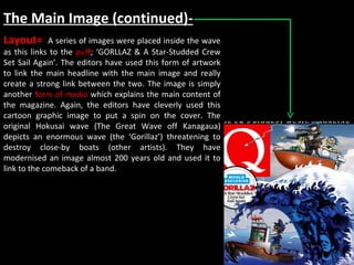 The Main Image (continued)- Layout=  A series of images were placed inside the wave as this links to the  puff ; ‘GORLLAZ & A Star-Studded Crew Set Sail Again’. The editors have used this form of artwork to link the main headline with the main image and really create a strong link between the two. The image is simply another  form of media  which explains the main content of the magazine. Again, the editors have cleverly used this cartoon graphic image to put a spin on the cover. The original Hokusai wave (The Great Wave off Kanagaua) depicts an enormous wave (the ‘Gorillaz’) threatening to destroy close-by boats (other artists). They have modernised an image almost 200 years old and used it to link to the comeback of a band. 