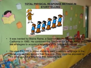 It was ivented by Blaine Raine, a Spanish teacher in Bakersfield, California in 1990. He combined the TPR from Dr James Asher and the strategies to acquire a language of Dr Stephen Krashen. He used the TPR to make students learn a second language in the same way as they acquire their first one. They must be exposed to the language for a long time first, listening to it. TOTAL PHYSICAL RESPONSE METHOD IN STORYTELLING 