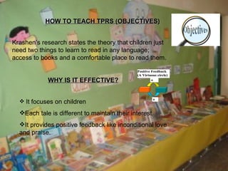 HOW TO TEACH TPRS (OBJECTIVES) Krashen’s research states the theory that children just need two things to learn to read in any language; access to books and a comfortable place to read them. WHY IS IT EFFECTIVE? It focuses on children Each tale is different to maintain their interest. It provides positive feedback like inconditional love and praise. 