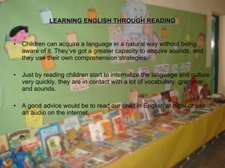 LEARNING ENGLISH THROUGH READING Children can acquire a language in a natural way without being aware of it. They’ve got a greater capacity to acquire sounds, and they use their own comprehension strategies. Just by reading children start to internalize the language and culture very quickly, they are in contact with a lot of vocabulary, grammar and sounds. A good advice would be to read our child in English at night or use an audio on the internet. 