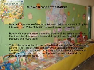 THE WORLD OF PETER RABBIT Beatrix Potter is one of the most known children novelists in English Literature and Peter Rabbit is her most known character. Beatrix did not only show a detailed picture of the british society at the time, she also wrote letters and drew pictures for children because she loved them. This is the introduction to one of the best-loved children’s stories of all time- The Tale of Peter Rabbit.“ Once upon a time there were four little Rabbits, and their names were Flopsy, Mopsy, Cotton-tail and Peter”. Beatrix used onomatopoeias and varied sounds to portray her exciting world. 