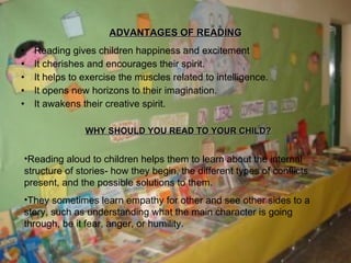 ADVANTAGES OF READING Reading gives children happiness and excitement It cherishes and encourages their spirit. It helps to exercise the muscles related to intelligence. It opens new horizons to their imagination. It awakens their creative spirit. WHY SHOULD YOU READ TO YOUR CHILD? Reading aloud to children helps them to learn about the internal structure of stories- how they begin, the different types of conflicts present, and the possible solutions to them. They sometimes learn empathy for other and see other sides to a story, such as understanding what the main character is going through, be it fear, anger, or humility. 
