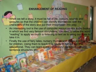 ENHANCEMENT OF READING When we tell a story, it must be full of life, colours, sounds and gestures so that the children can identify themselves with the characters of the story and put their imagination into play. An interesting tool is the use of computer resources like audio books in which we find very famous storytellers. We need to allow the word “reading” to apply as much to listening to text as to using our eyes to take it in. Finally the use of fairy tales, nursery rhymes and songs is not just for children. Using them to teach ESL students can be fun and educational. They can learn some vocabulary, intonation patterns, sentence structures, etc. 