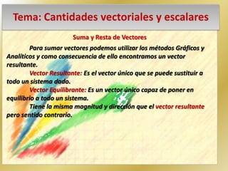 Tema: Cantidades vectoriales y escalares
Suma y Resta de Vectores
Para sumar vectores podemos utilizar los métodos Gráficos y
Analíticos y como consecuencia de ello encontramos un vector
resultante.
Vector Resultante: Es el vector único que se puede sustituir a
todo un sistema dado.
Vector Equilibrante: Es un vector único capaz de poner en
equilibrio a todo un sistema.
Tiene la misma magnitud y dirección que el vector resultante
pero sentido contrario.
 