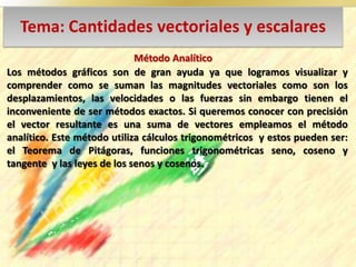 Tema: Cantidades vectoriales y escalares
Los métodos gráficos son de gran ayuda ya que logramos visualizar y
comprender como se suman las magnitudes vectoriales como son los
desplazamientos, las velocidades o las fuerzas sin embargo tienen el
inconveniente de ser métodos exactos. Si queremos conocer con precisión
el vector resultante es una suma de vectores empleamos el método
analítico. Este método utiliza cálculos trigonométricos y estos pueden ser:
el Teorema de Pitágoras, funciones trigonométricas seno, coseno y
tangente y las leyes de los senos y cosenos.
Método Analítico
 