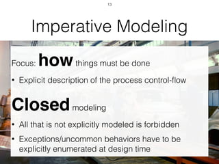 Imperative Modeling
Focus: howthings must be done
• Explicit description of the process control-ﬂow
Closedmodeling
• All that is not explicitly modeled is forbidden
• Exceptions/uncommon behaviors have to be
explicitly enumerated at design time
13
 
