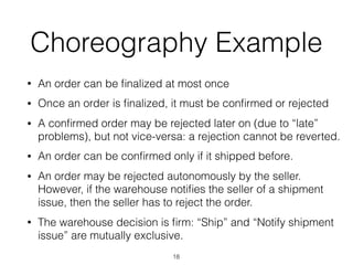 Choreography Example
• An order can be ﬁnalized at most once
• Once an order is ﬁnalized, it must be conﬁrmed or rejected
• A conﬁrmed order may be rejected later on (due to “late”
problems), but not vice-versa: a rejection cannot be reverted.
• An order can be conﬁrmed only if it shipped before.
• An order may be rejected autonomously by the seller.
However, if the warehouse notiﬁes the seller of a shipment
issue, then the seller has to reject the order.
• The warehouse decision is ﬁrm: “Ship” and “Notify shipment
issue” are mutually exclusive.
18
 