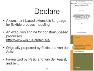 Declare
• A constraint-based extensible language  
for ﬂexible process modeling
• An execution engine for constraint-based
processes 
http://www.win.tue.nl/declare/
• Originally proposed by Pesic and van der  
Aalst
• Formalized by Pesic and van der Aaalst,  
and by _
29
 