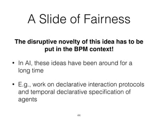 A Slide of Fairness
The disruptive novelty of this idea has to be
put in the BPM context!
• In AI, these ideas have been around for a
long time
• E.g., work on declarative interaction protocols
and temporal declarative speciﬁcation of
agents
44
 