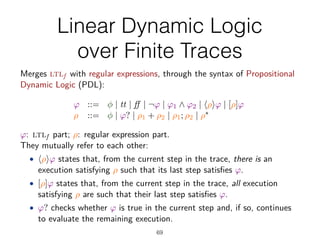 Linear Dynamic Logic
over Finite Traces
69
The Logic ldlf [De Giacomo&Vardi,IJCAI13]
Merges ltlf with regular expressions, through the syntax of Propositional
Dynamic Logic (PDL):
Ï ::= „ | tt | | ¬Ï | Ï1 · Ï2 | ÈﬂÍÏ | [ﬂ]Ï
ﬂ ::= „ | Ï? | ﬂ1 + ﬂ2 | ﬂ1; ﬂ2 | ﬂú
Ï: ltlf part; ﬂ: regular expression part.
They mutually refer to each other:
• ÈﬂÍÏ states that, from the current step in the trace, there is an
execution satisfying ﬂ such that its last step satisﬁes Ï.
• [ﬂ]Ï states that, from the current step in the trace, all execution
satisfying ﬂ are such that their last step satisﬁes Ï.
• Ï? checks whether Ï is true in the current step and, if so, continues
to evaluate the remaining execution.
Of special interest is end = [true?] , to check whether the trace has been
 