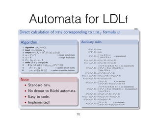 Automata for LDLf
70
From ldlf to nfa
Direct calculation of nfa corresponding to ldlf formula Ï
Algorithm
1: algorithm ldlf 2nfa()
2: input ltlf formula Ï
3: output nfa AÏ = (2P
, S, {s0}, Í, {sf })
4: s0 Ω {"Ï"} Û single initial state
5: sf Ω ÿ Û single ﬁnal state
6: S Ω {s0, sf }, Í Ω ÿ
7: while (S or Í change) do
8: if (q œ S and qÕ
|=
w
("Â"œq) ”("Â", ))
9: S Ω S ﬁ {qÕ
} Û update set of states
10: Í Ω Í ﬁ {(q, , qÕ
)} Û update transition relation
Note
• Standard nfa.
• No detour to Büchi automata.
• Easy to code.
• Implemented!
Auxiliary rules
”("tt", ) = true
”(" ", ) = false
”("„", ) =
I
true if |= „
false if ”|= „
(„ propositional)
”("Ï1 · Ï2", ) = ”("Ï1", ) · ”("Ï2", )
”("Ï1 ‚ Ï2", ) = ”("Ï1", ) ‚ ”("Ï2", )
”("È„ÍÏ", ) =
Y
_]
_[
"Ï" if last ”œ and |= „ („ propositional)
”("Ï", ‘) if last œ and |= „
false if ”|= „
”("ÈÂ?ÍÏ", ) = ”("Â", ) · ”("Ï", )
”("Èﬂ1 + ﬂ2ÍÏ", ) = ”("Èﬂ1ÍÏ", ) ‚ ”("Èﬂ2ÍÏ", )
”("Èﬂ1; ﬂ2ÍÏ", ) = ”("Èﬂ1ÍÈﬂ2ÍÏ", )
”("Èﬂú
ÍÏ", ) =
I
”("Ï", ) if ﬂ is test-only
”("Ï", ) ‚ ”("ÈﬂÍÈﬂúÍÏ", ) o/w
”("[„]Ï", ) =
Y
_]
_[
"Ï" if last ”œ and |= „ („ propositional)
”("Ï", ‘) if last œ and |= „ („ propositional)
true if ”|= „
”("[Â?]Ï", ) = ”("nnf (¬Â)", ) ‚ ”("Ï", )
”("[ﬂ1 + ﬂ2]Ï", ) = ”("[ﬂ1]Ï", ) · ”("[ﬂ2]Ï", )
”("[ﬂ1; ﬂ2]Ï", ) = ”("[ﬂ1][ﬂ2]Ï", )
”("[ﬂú
]Ï", ) =
I
”("Ï", ) if ﬂ is test-only
”("Ï", ) · ”("[ﬂ][ﬂú]Ï", ) o/w
Marco Montali (unibz) Monitoring Business Metaconstraints BPM 2014 22 / 26
 