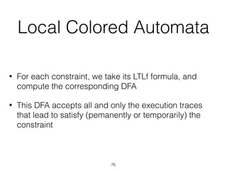 Local Colored Automata
• For each constraint, we take its LTLf formula, and
compute the corresponding DFA
• This DFA accepts all and only the execution traces
that lead to satisfy (pemanently or temporarily) the
constraint
76
 