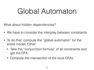 Global Automaton
What about hidden dependencies?
• We have to consider the interplay between constraints
• To do that: compute the “global automaton” for the
entire model. Either:
• Take the “conjunction formula” of all constraints and
get the DFA
• Compute the intersection of the local DFAs
78
 