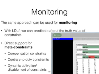 Implemented in ProM!
Monitoring
The same approach can be used for monitoring
• With LDLf, we can predicate about the truth value of
constraints
• Direct support for 
meta-constraints
• Compensation constraints
• Contrary-to-duty constraints
• Dynamic activation/ 
disablement of constraints
80
 