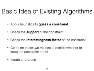 Basic Idea of Existing Algorithms
• Apply heuristics to guess a constraint
• Check the support of the constraint
• Check the interestingness factor of the constraint
• Combine these two metrics to decide whether to
keep the constraint or not
• Iterate and prune
84
 