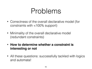 Problems
• Correctness of the overall declarative model (for
constraints with <100% support)
• Minimality of the overall declarative model
(redundant constraints)
• How to determine whether a constraint is
interesting or not
• All these questions: successfully tackled with logics
and automata!
85
 
