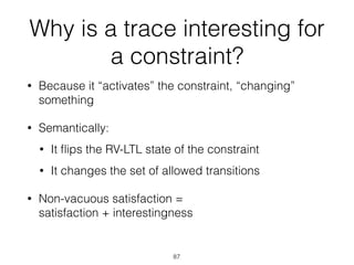 Why is a trace interesting for
a constraint?
• Because it “activates” the constraint, “changing”
something
• Semantically:
• It ﬂips the RV-LTL state of the constraint
• It changes the set of allowed transitions
• Non-vacuous satisfaction = 
satisfaction + interestingness 
87
 
