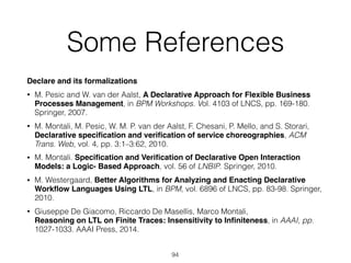 Some References
Declare and its formalizations
• M. Pesic and W. van der Aalst, A Declarative Approach for Flexible Business
Processes Management, in BPM Workshops. Vol. 4103 of LNCS, pp. 169-180.
Springer, 2007.
• M. Montali, M. Pesic, W. M. P. van der Aalst, F. Chesani, P. Mello, and S. Storari,
Declarative speciﬁcation and veriﬁcation of service choreographies, ACM
Trans. Web, vol. 4, pp. 3:1–3:62, 2010.
• M. Montali. Speciﬁcation and Veriﬁcation of Declarative Open Interaction
Models: a Logic- Based Approach, vol. 56 of LNBIP. Springer, 2010.
• M. Westergaard, Better Algorithms for Analyzing and Enacting Declarative
Workﬂow Languages Using LTL, in BPM, vol. 6896 of LNCS, pp. 83-98. Springer,
2010.
• Giuseppe De Giacomo, Riccardo De Masellis, Marco Montali, 
Reasoning on LTL on Finite Traces: Insensitivity to Inﬁniteness, in AAAI, pp.
1027-1033. AAAI Press, 2014.
94
 