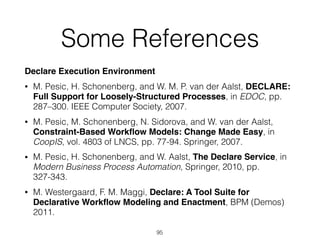 Some References
Declare Execution Environment
• M. Pesic, H. Schonenberg, and W. M. P. van der Aalst, DECLARE:
Full Support for Loosely-Structured Processes, in EDOC, pp.
287–300. IEEE Computer Society, 2007.
• M. Pesic, M. Schonenberg, N. Sidorova, and W. van der Aalst,
Constraint-Based Workﬂow Models: Change Made Easy, in
CoopIS, vol. 4803 of LNCS, pp. 77-94. Springer, 2007.
• M. Pesic, H. Schonenberg, and W. Aalst, The Declare Service, in
Modern Business Process Automation, Springer, 2010, pp.
327-343.
• M. Westergaard, F. M. Maggi, Declare: A Tool Suite for
Declarative Workﬂow Modeling and Enactment, BPM (Demos)
2011.
95
 