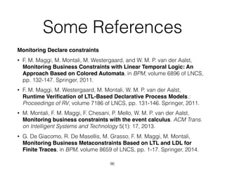 Some References
Monitoring Declare constraints
• F. M. Maggi, M. Montali, M. Westergaard, and W. M. P. van der Aalst,
Monitoring Business Constraints with Linear Temporal Logic: An
Approach Based on Colored Automata, in BPM, volume 6896 of LNCS,
pp. 132-147. Springer, 2011.
• F. M. Maggi, M. Westergaard, M. Montali, W. M. P. van der Aalst, 
Runtime Veriﬁcation of LTL-Based Declarative Process Models.:
Proceedings of RV, volume 7186 of LNCS, pp. 131-146. Springer, 2011.
• M. Montali, F. M. Maggi, F. Chesani, P. Mello, W. M. P. van der Aalst, 
Monitoring business constraints with the event calculus. ACM Trans.
on Intelligent Systems and Technology 5(1): 17, 2013.
• G. De Giacomo, R. De Masellis, M. Grasso, F. M. Maggi, M. Montali,  
Monitoring Business Metaconstraints Based on LTL and LDL for
Finite Traces, in BPM, volume 8659 of LNCS, pp. 1-17. Springer, 2014.
96
 