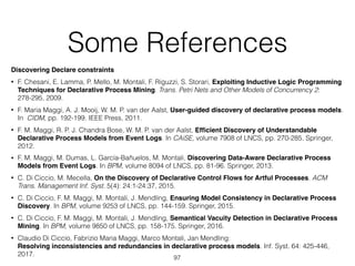 Some References
Discovering Declare constraints
• F. Chesani, E. Lamma, P. Mello, M. Montali, F. Riguzzi, S. Storari, Exploiting Inductive Logic Programming
Techniques for Declarative Process Mining. Trans. Petri Nets and Other Models of Concurrency 2:
278-295, 2009.
• F. Maria Maggi, A. J. Mooij, W. M. P. van der Aalst, User-guided discovery of declarative process models.
In CIDM, pp. 192-199. IEEE Press, 2011.
• F. M. Maggi, R. P. J. Chandra Bose, W. M. P. van der Aalst, Efﬁcient Discovery of Understandable
Declarative Process Models from Event Logs. In CAiSE, volume 7908 of LNCS, pp. 270-285. Springer,
2012.
• F. M. Maggi, M. Dumas, L. García-Bañuelos, M. Montali, Discovering Data-Aware Declarative Process
Models from Event Logs. In BPM, volume 8094 of LNCS, pp. 81-96. Springer, 2013.
• C. Di Ciccio, M. Mecella, On the Discovery of Declarative Control Flows for Artful Processes. ACM
Trans. Management Inf. Syst. 5(4): 24:1-24:37, 2015.
• C. Di Ciccio, F. M. Maggi, M. Montali, J. Mendling, Ensuring Model Consistency in Declarative Process
Discovery. In BPM, volume 9253 of LNCS, pp. 144-159. Springer, 2015.
• C. Di Ciccio, F. M. Maggi, M. Montali, J. Mendling, Semantical Vacuity Detection in Declarative Process
Mining. In BPM, volume 9850 of LNCS, pp. 158-175. Springer, 2016.
• Claudio Di Ciccio, Fabrizio Maria Maggi, Marco Montali, Jan Mendling: 
Resolving inconsistencies and redundancies in declarative process models. Inf. Syst. 64: 425-446,
2017.
97
 