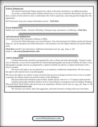 www.FMAinformative.info
School Submission
	 The schools listed teach Filipino martial arts, either as the main curriculum or an added curriculum.
	 If you have a school that teaches Filipino martial arts, or you are an instructor that teaches, but does not
have a school, list the school or style so individuals who wish to experience, learn and gain knowledge have the
opportunity.
Be Professional; keep your contact information current. - Click Here
Event Submission
Submit your event whether - Seminar, Workshop, Training Camp, tournament, or Gathering - Click Here
Advertisement Submission
Advertising in the FMA Informative Website is FREE.
	 An Ad in the FMA Informative can create Business. Your Advertisement for Filipino martial arts forums,
blogs etc, can be included in the FMA Informative. Advertisment is for the Filipino Martial Arts and the Philip-
pines.
Click Here and fill in the information. Additional information and .gif, .jpg, .bmp, or .tiff.
Email to: Advertise@fmainformative.info
Article Submission
	 Finished manuscripts should be accompanied by color or black and white photographs. Though we take
care of materials, we can not be responsible for manuscripts/photographs and accept no liability for same. Every
photograph or graphic must be accompanied by a caption Carefully key photos to caption information with a
letter or number.
	 We reserve the right to use any photo(s) as cover material or additional compensation. We also reserve
the right to edit material and to crop photographs.
We reserve the right to use articles or parts of articles that are given and approved from time to time as needed
to promote the Filipino martial arts and the Culture of the Philippines.
	 Physical manuscripts should be typed in black, double spaced, and set to 1-1/2 margins (right and left).
	 Emailed manuscripts should be typed in Ariel or Times Roman, on programs such as Notepad, Wordpad,
Microsoft Word, Word Perfect and can be sent as an attachment. Photo(s) can be sent as a .jpg, .gif, .bmp, or .tiff
to Article@fmainformative.info
	 We welcome your article, ideas and suggestions, and look forward to working with you in the future.
 