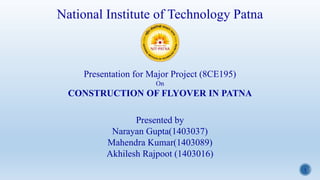 1
National Institute of Technology Patna
Presentation for Major Project (8CE195)
On
CONSTRUCTION OF FLYOVER IN PATNA
Presented by
Narayan Gupta(1403037)
Mahendra Kumar(1403089)
Akhilesh Rajpoot (1403016)
 