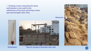 9
3- Flushing is done using bentonite slurry
and bentonite is also used for the
stabilization of bore hole and boring is done
upto desired depth (30m-34m).
Bentonite
Tank for mixing of bentonite and waterHydrometer
 