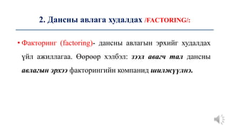 2. Дансны авлага худалдах /FACTORING/:
• Факторинг (factoring)- дансны авлагын эрхийг худалдах
үйл ажиллагаа. Өөрөөр хэлбэл: зээл авагч тал дансны
авлагын эрхээ факторингийн компанид шилжүүлнэ.
 