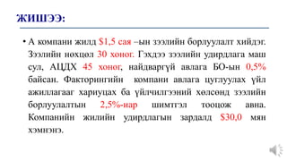 ЖИШЭЭ:
• А компани жилд $1,5 сая –ын зээлийн борлуулалт хийдэг.
Зээлийн нөхцөл 30 хоног. Гэхдээ зээлийн удирдлага маш
сул, АЦДХ 45 хоног, найдваргүй авлага БО-ын 0,5%
байсан. Факторингийн компани авлага цуглуулах үйл
ажиллагааг хариуцах ба үйлчилгээний хөлсөнд зээлийн
борлуулалтын 2,5%-иар шимтгэл тооцож авна.
Компанийн жилийн удирдлагын зардалд $30,0 мян
хэмнэнэ.
 