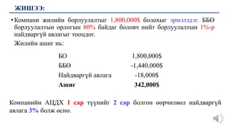 •Компани жилийн борлуулалтыг 1,800,000$ болохыг эрмэлздэг. ББӨ
борлуулалтын орлогын 80% байдаг боловч нийт борлуулалтын 1%-р
найдваргүй авлагыг тооцдог.
Жилийн ашиг нь:
ЖИШЭЭ:
БО 1,800,000$
ББӨ -1,440,000$
Найдваргүй авлага -18,000$
Ашиг 342,000$
Компанийн АЦДХ 1 сар түүнийг 2 сар болгон өөрчилвөл найдваргүй
авлага 3% болж өснө.
 