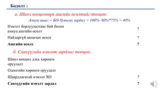 а. Шинэ нөхцөлөөрх ашгийн өсөлтийг тооцох:
Ахиуц ашиг = БО-Хувьсах зардал = 100%- 80%*75% = 40%
Бодолт :
Нэмэлт борлуулалтаас бий болох
ахиуц ашгийн өсөлт
?
Найдаргүй авлагын өсөлт ?
Ашгийн өсөлт ?
Шинэ нөхцөл дэхь хөрөнгө
оруулалт
Одоогийн хөрөнгө оруулалт
Шаардлагатай нэмэлт ХО ?
Санхүүгийн нэмэлт зардал ?
б. Санхүүгийн нэмэлт зардлыг тооцох:
 