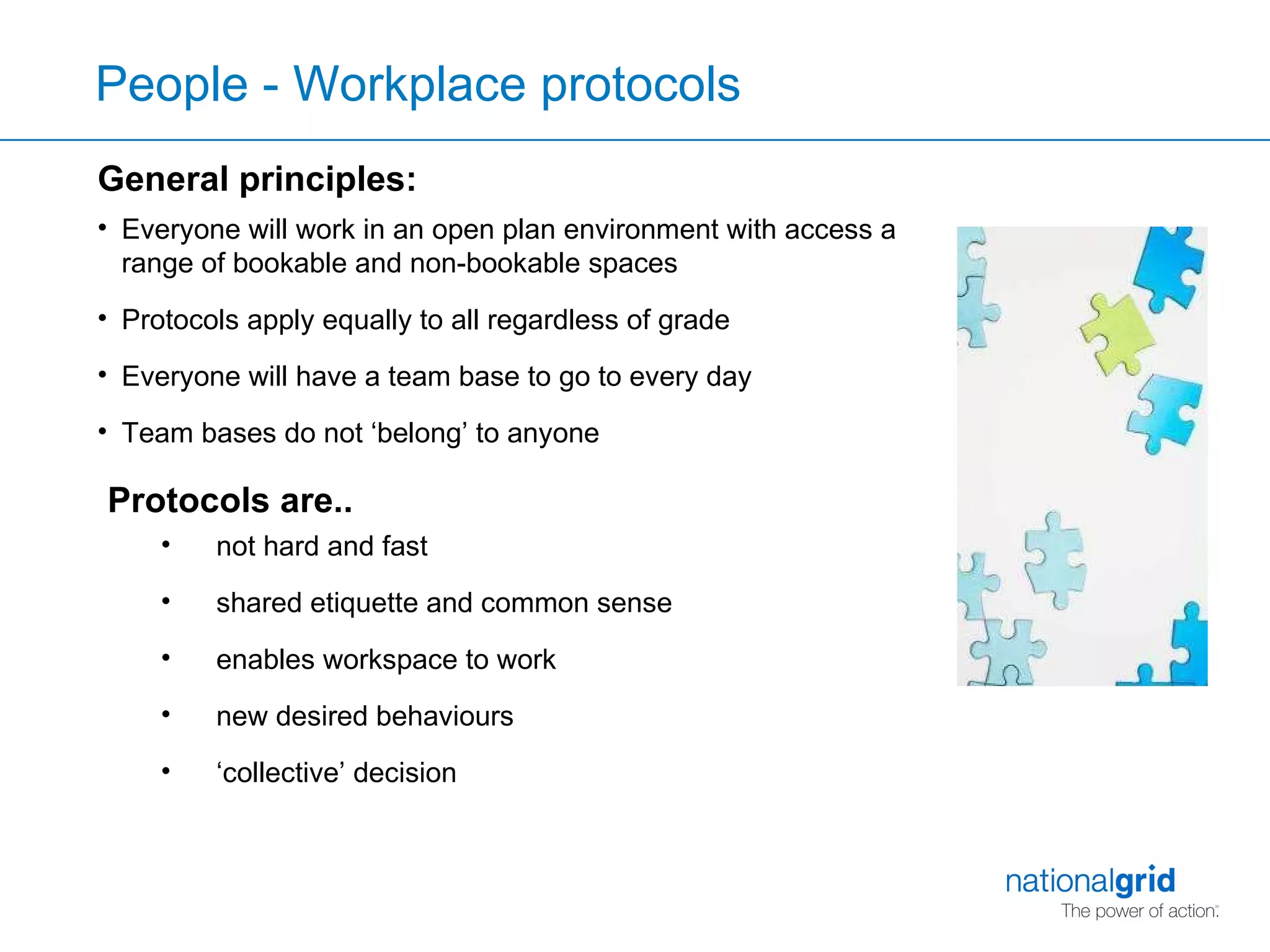 General principles: Everyone will work in an open plan environment with access a range of bookable and non-bookable spaces  Protocols apply equally to all regardless of grade Everyone will have a team base to go to every day Team bases do not ‘belong’ to anyone  not hard and fast  shared etiquette and common sense enables workspace to work new desired behaviours ‘ collective’ decision People - Workplace protocols Protocols are.. 