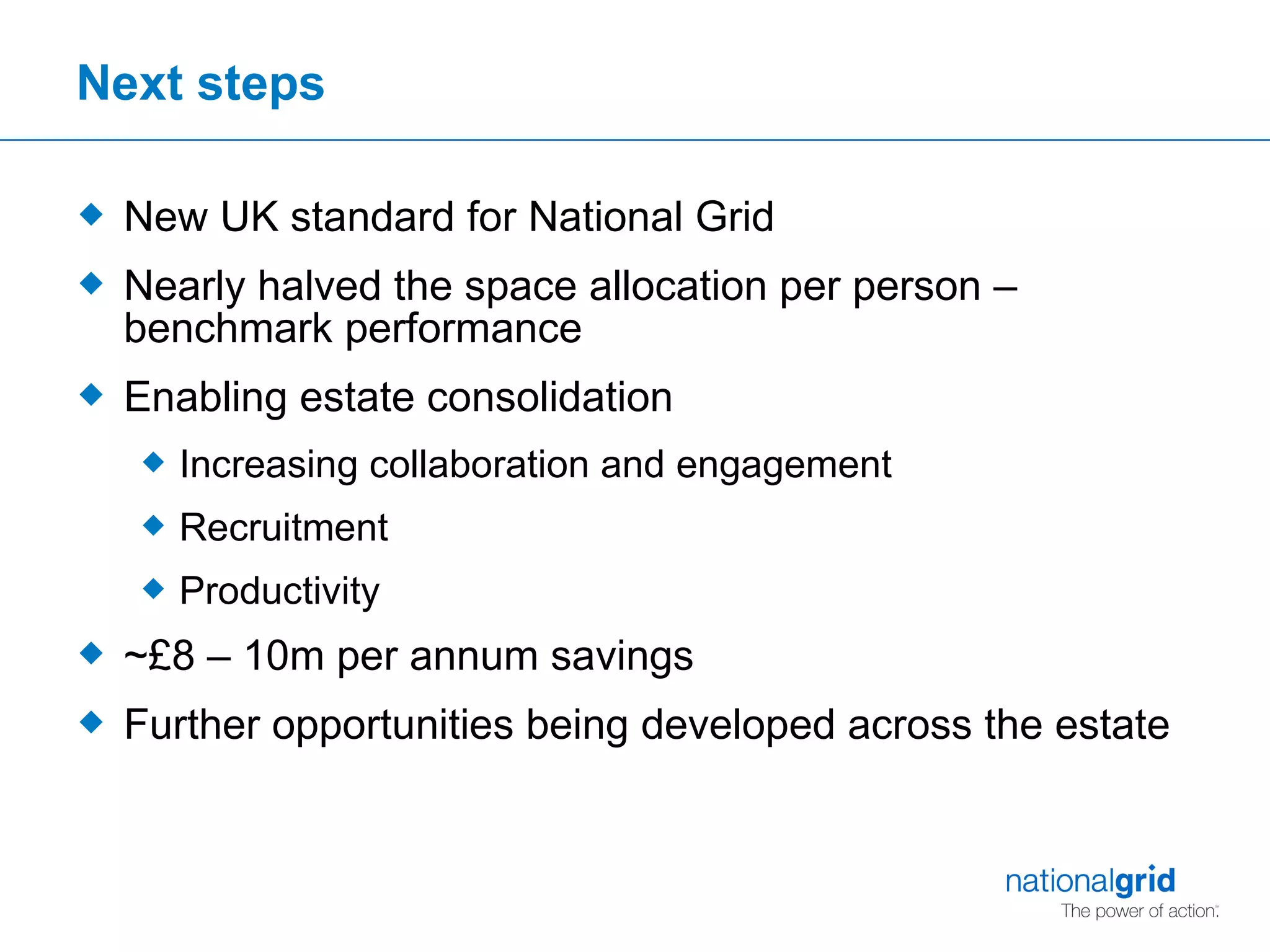 Next steps New UK standard for National Grid Nearly halved the space allocation per person – benchmark performance Enabling estate consolidation Increasing collaboration and engagement Recruitment Productivity  ~£8 – 10m per annum savings Further opportunities being developed across the estate 
