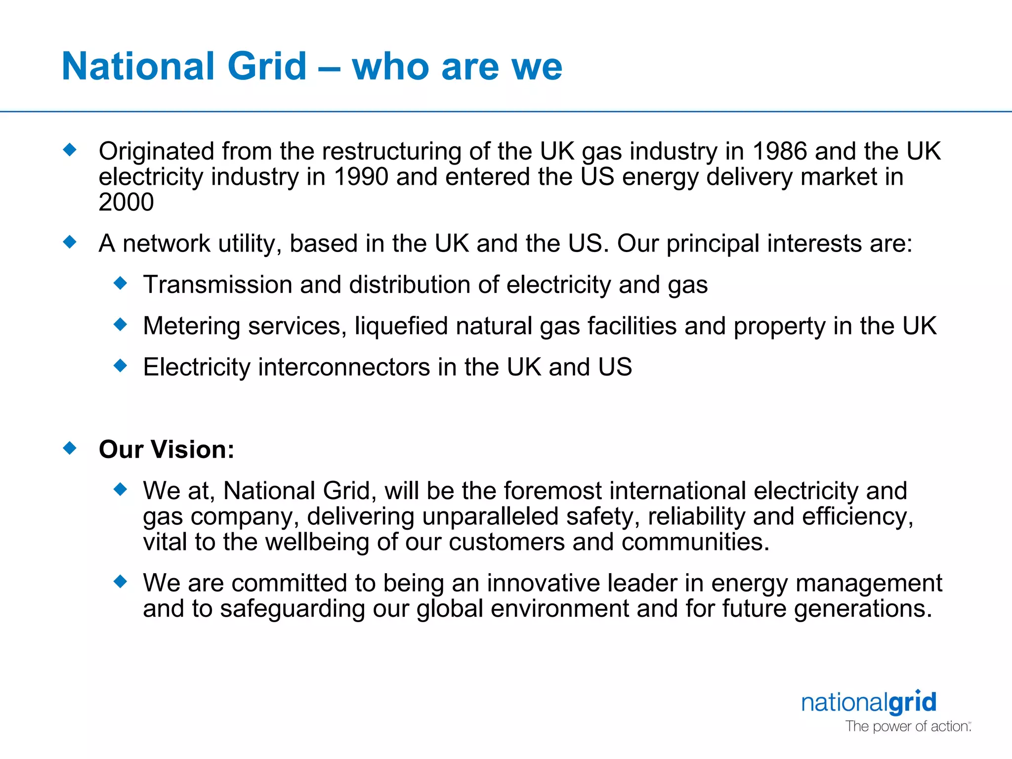 National Grid – who are we Originated from the restructuring of the UK gas industry in 1986 and the UK electricity industry in 1990 and entered the US energy delivery market in 2000 A network utility, based in the UK and the US. Our principal interests are: Transmission and distribution of electricity and gas Metering services, liquefied natural gas facilities and property in the UK Electricity interconnectors in the UK and US Our Vision: We at, National Grid, will be the foremost international electricity and gas company, delivering unparalleled safety, reliability and efficiency, vital to the wellbeing of our customers and communities.  We are committed to being an innovative leader in energy management and to safeguarding our global environment and for future generations.  