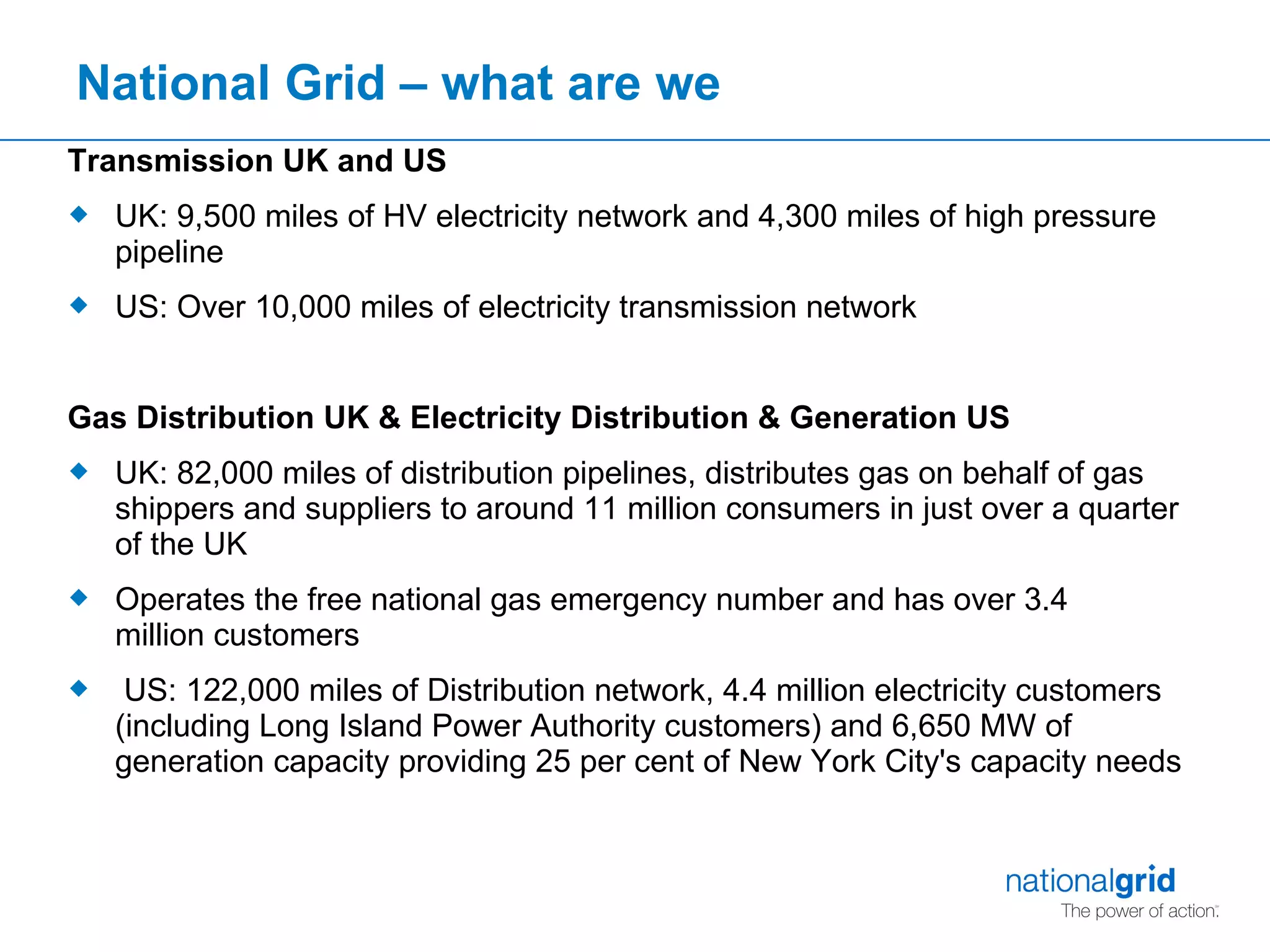 National Grid – what are we Transmission UK and US UK: 9,500 miles of HV electricity network and 4,300 miles of high pressure pipeline  US: Over 10,000 miles of electricity transmission network Gas Distribution UK & Electricity Distribution & Generation US UK: 82,000 miles of distribution pipelines, distributes gas on behalf of gas shippers and suppliers to around 11 million consumers in just over a quarter of the UK  Operates the free national gas emergency number and has over 3.4 million customers    US: 122,000 miles of Distribution network, 4.4 million electricity customers (including Long Island Power Authority customers) and 6,650 MW of generation capacity providing 25 per cent of New York City's capacity needs 