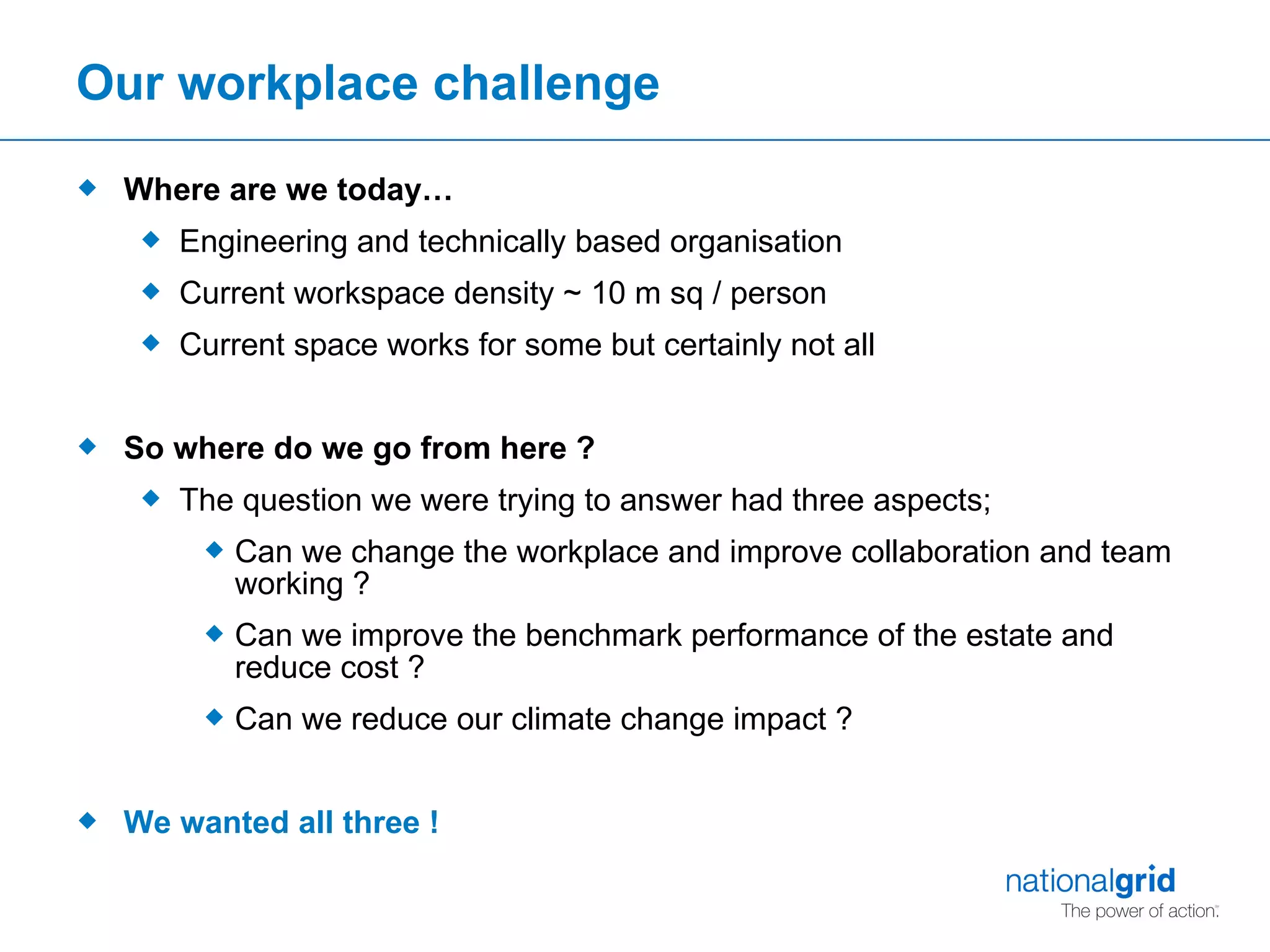 Our workplace challenge Where are we today… Engineering and technically based organisation Current workspace density ~ 10 m sq / person Current space works for some but certainly not all So where do we go from here ? The question we were trying to answer had three aspects; Can we change the workplace and improve collaboration and team working ? Can we improve the benchmark performance of the estate and reduce cost ? Can we reduce our climate change impact ? We wanted all three ! 