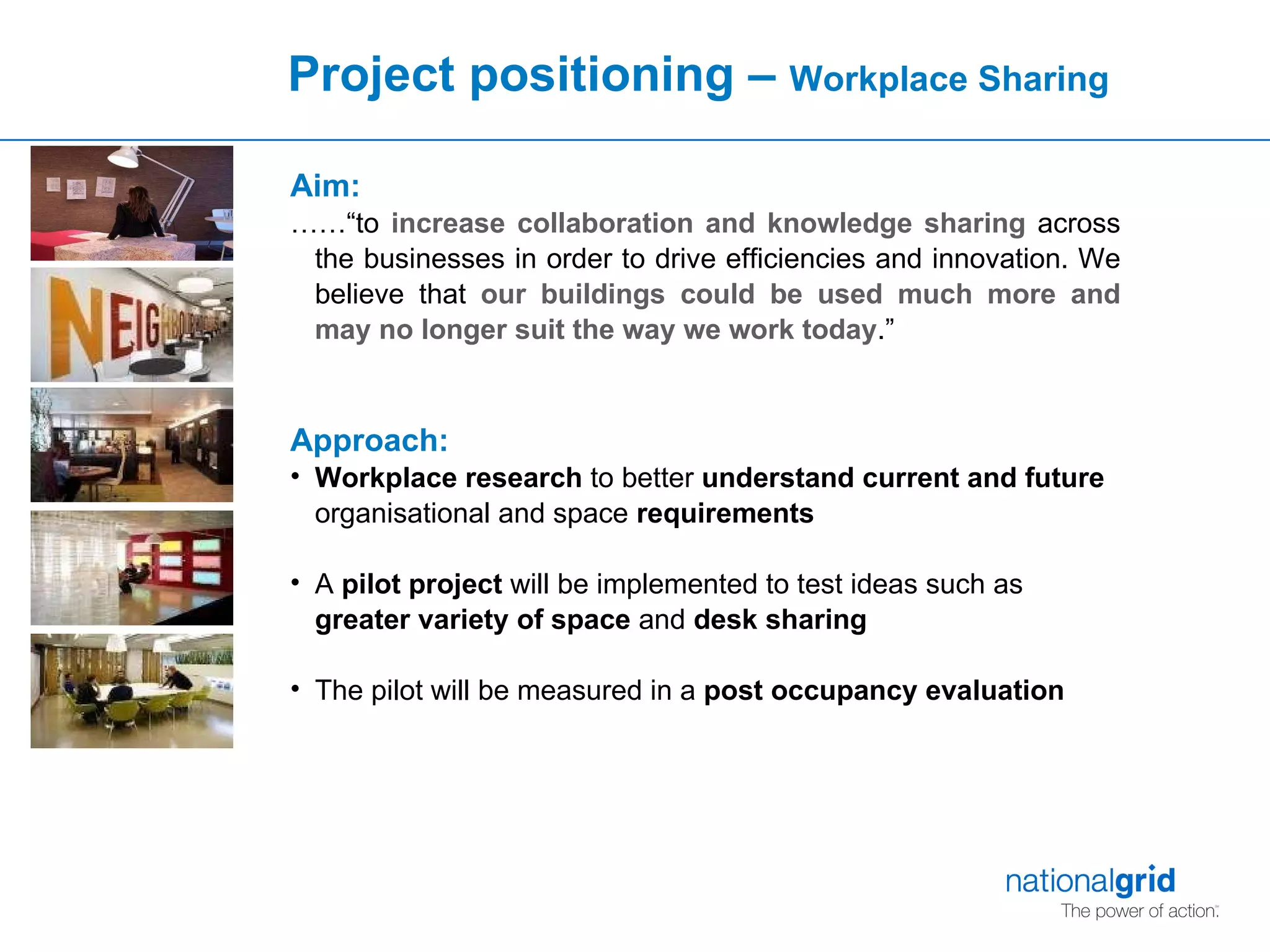 Project positioning –  Workplace Sharing Aim: ……“ to  increase collaboration and knowledge sharing  across the businesses in order to drive efficiencies and innovation. We believe that  our buildings could be used much more   and may no longer suit the way we work today .”  Approach: Workplace research  to better  understand current and future  organisational and space  requirements A  pilot project  will be implemented to test ideas such as  greater variety of space  and  desk sharing The pilot will be measured in a  post occupancy evaluation 