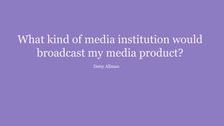 What kind of media institution would
broadcast my media product?
Daisy Allman
 