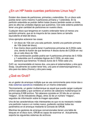 ¿En un HP hasta cuantas particiones Linux hay?

Existen dos clases de particiones: primarias y extendidas. En un disco solo
podrás tener como máximo 4 particiones primaria y 1 extendida. En la
partición extendida se podrán definir todas (bueno también existe un limite,
pero es alto) las unidades lógicas que queramos. Con este sistema podemos
tener una gran cantidad de particiones en nuestro disco.
Cualquier disco que tengamos en nuestro ordenador tiene al menos una
partición primaria, que en la mayoría de los casos tiene un tamaño
equivalente al total del disco.
Unos ejemplos aclararan las cosas:
   • Un disco de 1Gb con una sola partición, tendrá una partición primaria
     de 1Gb (total del disco).
   • Ese mismo disco podría tener 4 particiones primarias de 0.25Gb cada
     una, dando la ilusión de que tenemos 4 discos duros de 0.25Gb en vez
     de un solo disco de 1Gb.
   • Otra combinación posible podría ser 4 particiones primarias de 0.10Gb
     y 1 extendida con 6 unidades lógicas de 0.10Gb, en este caso
     parecería que tenemos 10 discos duros de 0.10Gb cada uno.
OJO: es: recomendable al menos dos, una para el sistema/datos y otra para
Swap. Usualmente se suelen tener tres, una para el sistema/programas (/),
otra para los datos (/home) y otra para swap.


¿Qué es Grub?

es un gestor de arranque múltiple que se usa comúnmente para iniciar dos o
más sistemas operativos instalados en un mismo ordenador.
Técnicamente, un gestor multiarranque es aquel que puede cargar cualquier
archivo ejecutable y que contiene un archivo de cabecera multiarranque en
los primeros 8 KBl archivo. Tal cabecera consiste en 32 bits de un número
“mágico”, 32 de indicadores (flags), otros 32 de un número “mágico”,
seguidos de información sobre la imagen ejecutable.
Una de las características más interesantes es que no es necesario instalar
una partición nueva o un núcleo nuevo, pudiendo cambiar todos los
parámetros en el arranque mediante la Consola de GRUB.
Mientras los gestores de arranque convencionales tienen una tabla de
bloques en el disco duro, GRUB es capaz de examinar el . Actualmente,
soporta los siguientes sistemas de archivos:
 