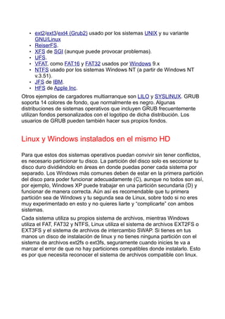• ext2/ext3/ext4 (Grub2) usado por los sistemas UNIX y su variante
       GNU/Linux
   •   ReiserFS.
   •   XFS de SGI (aunque puede provocar problemas).
   •   UFS.
   •   VFAT, como FAT16 y FAT32 usados por Windows 9.x
   •   NTFS usado por los sistemas Windows NT (a partir de Windows NT
       v.3.51).
   •   JFS de IBM.
   •   HFS de Apple Inc.
Otros ejemplos de cargadores multiarranque son LILO y SYSLINUX. GRUB
soporta 14 colores de fondo, que normalmente es negro. Algunas
distribuciones de sistemas operativos que incluyen GRUB frecuentemente
utilizan fondos personalizados con el logotipo de dicha distribución. Los
usuarios de GRUB pueden también hacer sus propios fondos.


Linux y Windows instalados en el mismo HD

Para que estos dos sistemas operativos puedan convivir sin tener conflictos,
es necesario particionar tu disco. La partición del disco solo es seccionar tu
disco duro dividiéndolo en áreas en donde puedas poner cada sistema por
separado. Los Windows más comunes deben de estar en la primera partición
del disco para poder funcionar adecuadamente (C), aunque no todos son así,
por ejemplo, Windows XP puede trabajar en una partición secundaria (D) y
funcionar de manera correcta. Aún así es recomendable que tu primera
partición sea de Windows y tu segunda sea de Linux, sobre todo si no eres
muy experimentado en esto y no quieres liarte y “complicarte” con ambos
sistemas.
Cada sistema utiliza su propios sistema de archivos, mientras Windows
utiliza el FAT, FAT32 y NTFS, Linux utiliza el sistema de archivos EXT2FS o
EXT3FS y el sistema de archivos de intercambio SWAP. Si tienes en tus
manos un disco de instalación de linux y no tienes ninguna partición con el
sistema de archivos ext2fs o ext3fs, seguramente cuando inicies te va a
marcar el error de que no hay particiones compatibles donde instalarlo. Esto
es por que necesita reconocer el sistema de archivos compatible con linux.
 