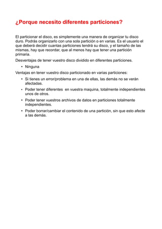 ¿Porque necesito diferentes particiones?

El particionar el disco, es simplemente una manera de organizar tu disco
duro. Podrás organizarlo con una sola partición o en varias. Es el usuario el
que deberá decidir cuantas particiones tendrá su disco, y el tamaño de las
mismas, hay que recordar, que al menos hay que tener una partición
primaria.
Desventajas de tener vuestro disco dividido en diferentes particiones.
   • Ninguna
Ventajas en tener vuestro disco particionado en varias particiones:
   • Si tienes un error/problema en una de ellas, las demás no se verán
     afectadas.
   • Poder tener diferentes en vuestra maquina, totalmente independientes
     unos de otros.
   • Poder tener vuestros archivos de datos en particiones totalmente
     independientes.
   • Poder borrar/cambiar el contenido de una partición, sin que esto afecte
     a las demás.
 