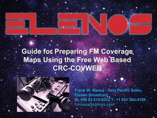 www.elenos.comwww.elenos.com
Guide for Preparing FM Coverage
Maps Using the Free Web Based
CRC-COVWEB
Frank W. Massa - Asia Pacific Sales,
Elenos Broadcast
M: +66 83 618-9333 T: +1 831 264-4159
f.massa@elenos.com
 