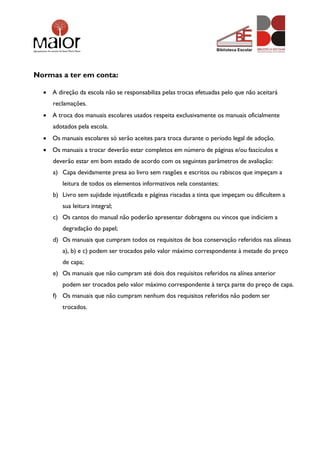 Normas a ter em conta:
 A direção da escola não se responsabiliza pelas trocas efetuadas pelo que não aceitará
reclamações.
 A troca dos manuais escolares usados respeita exclusivamente os manuais oficialmente
adotados pela escola.
 Os manuais escolares só serão aceites para troca durante o período legal de adoção.
 Os manuais a trocar deverão estar completos em número de páginas e/ou fascículos e
deverão estar em bom estado de acordo com os seguintes parâmetros de avaliação:
a) Capa devidamente presa ao livro sem rasgões e escritos ou rabiscos que impeçam a
leitura de todos os elementos informativos nela constantes;
b) Livro sem sujidade injustificada e páginas riscadas a tinta que impeçam ou dificultem a
sua leitura integral;
c) Os cantos do manual não poderão apresentar dobragens ou vincos que indiciem a
degradação do papel;
d) Os manuais que cumpram todos os requisitos de boa conservação referidos nas alíneas
a), b) e c) podem ser trocados pelo valor máximo correspondente à metade do preço
de capa;
e) Os manuais que não cumpram até dois dos requisitos referidos na alínea anterior
podem ser trocados pelo valor máximo correspondente à terça parte do preço de capa.
f) Os manuais que não cumpram nenhum dos requisitos referidos não podem ser
trocados.
 